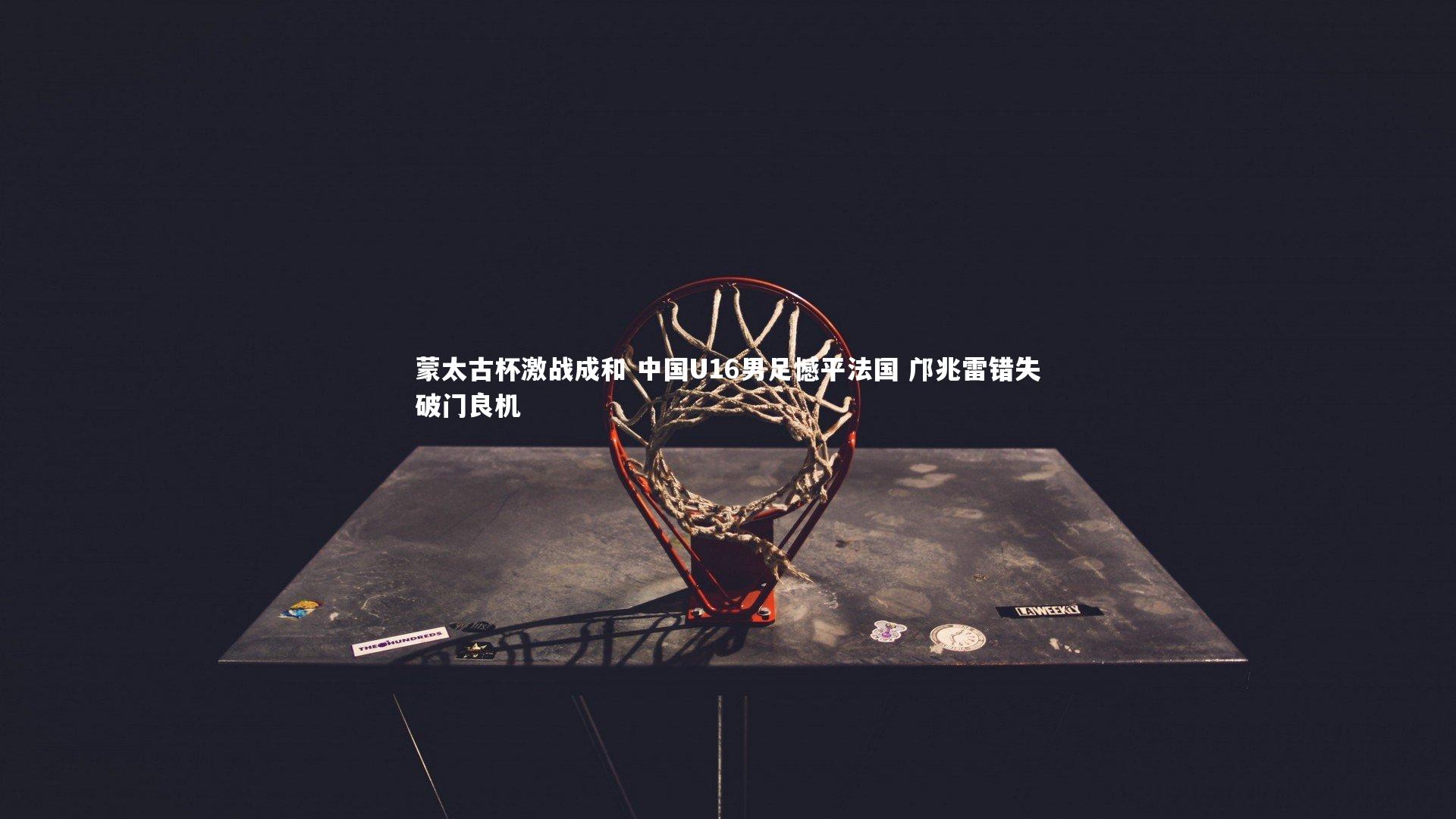 蒙太古杯激战成和 中国U16男足憾平法国 邝兆雷错失破门良机