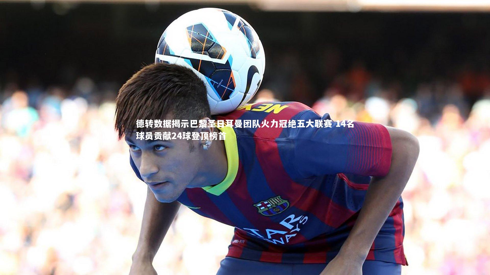 德转数据揭示巴黎圣日耳曼团队火力冠绝五大联赛 14名球员贡献24球登顶榜首